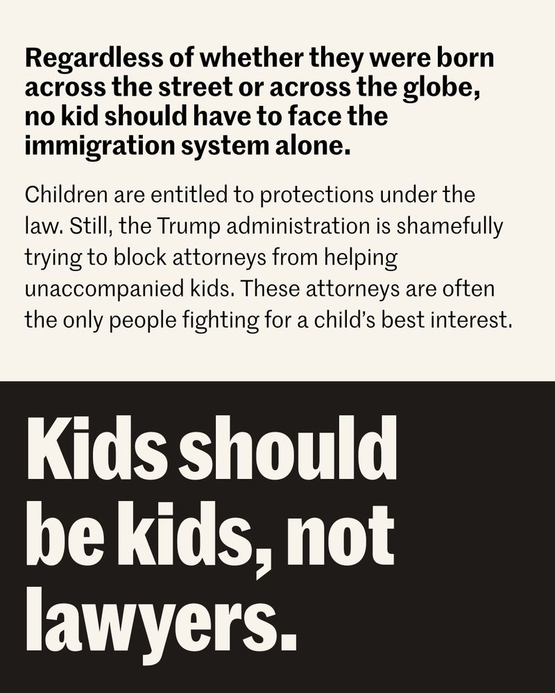 Black and beige graphic with text "Regardless of whether they were born across the street or across the globe, no kid should have to face the immigration system alone. Children are entitled to protections under the law. Still, the Trump administration is shamefully trying to block attorneys from helping unaccompanied kids. These attorneys are often the only people fighting for a child's best interest. Kids should be kids, not lawyers."
