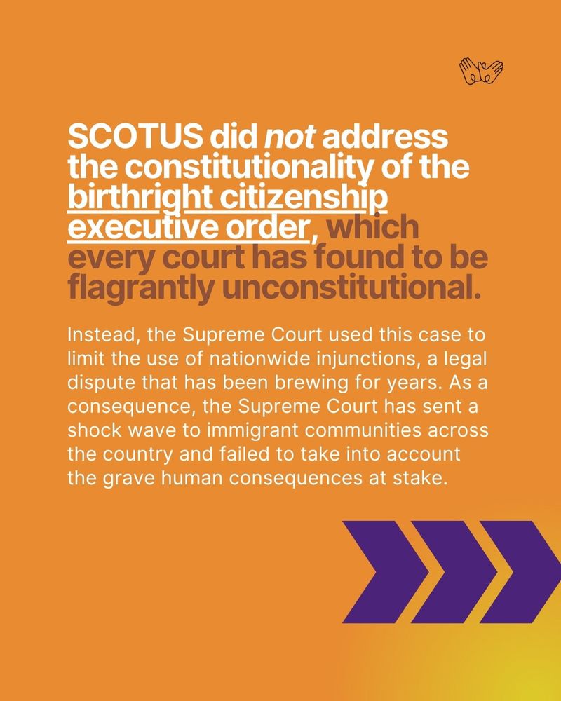 "SCOTUS did not address the constitutionality of the birthright citizenship executive order, which every court has found to be flagrantly unconstitutional. Instead, the Supreme Court used this case to limit the use of nationwide injunctions, a legal dispute that has been brewing for years. As a consequence, the Supreme Court has sent a shock wave to immigrant communities across the country and failed to take into account the grave human consequences at stake."