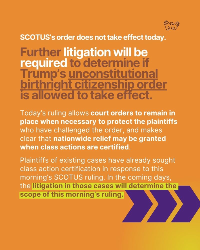 "SCOTUS’s order does not take effect today. Further litigation will be required to determine if Trump’s unconstitutional birthright citizenship order is allowed to take effect. Today’s ruling allows court orders to remain in place when necessary to protect the plaintiffs who have challenged the order, and makes clear that nationwide relief may be granted when class actions are certified. Plaintiffs of existing cases have already sought class action certification in response to this morning’s SCOTUS ruling. In the coming days, the litigation in those cases will determine the scope of this morning’s ruling."