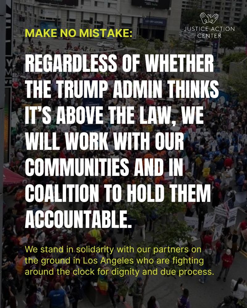 Graphic with a photo of a protest in the background and text “Make no Mistake: Regardless of whether the Trump admin thinks it’s above the law, we will work with our communities and in coalition to hold them accountable. We stand in solidarity with our partners on the ground in Los Angeles who are fighting around the clock for dignity and due process.” Justice Action Center logo on the top right.