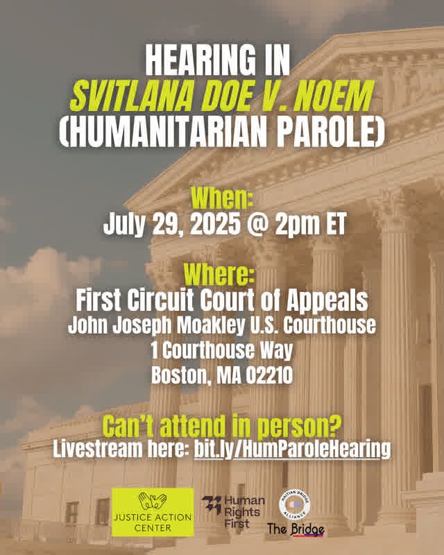Graphic with courthouse in the back "Hearing in Svitlana Doe v. Noem (Humanitarian Parole) When: July 29, 2025 @2pm ET Where: First Circuit Court of Appeals John Joseph Moakley U.S. Courthouse 1 Courthouse Way Boston, MA 02210 Can't attend in person? Livestream here: bit.ly/HumParoleHearing" Justice Action Center, Human Rights First and Haitian Bridge organization logos.