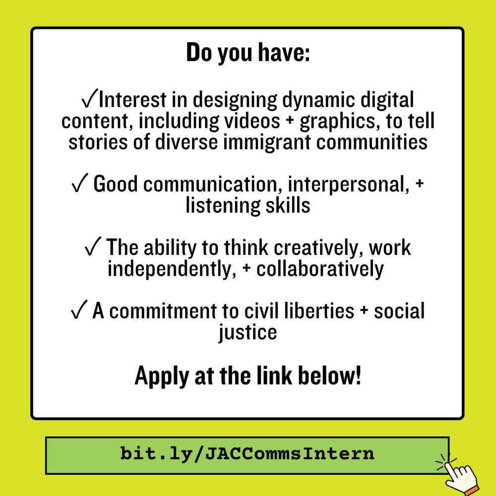 Neon graphic with text that says "Do you have ✓Interest in designing dynamic digital content, including videos + graphics, to tell stories of diverse immigrant communities ✓ Good communication, interpersonal, +  listening skills ✓ The ability to think creatively, work independently, + collaboratively ✓ A commitment to civil liberties + social justice Apply at the link below! bit.ly/JACCommsIntern” mouse click button on the bottom right.