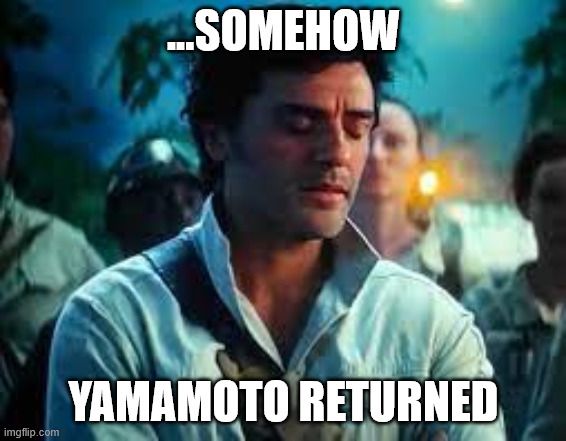 Image of the character Poe Dameron from the movie "Star Wars: The Rise of Skywalker", with his eyes closed, looking regretful. White text imposed on the image reads "...Somehow Yamamoto returned".