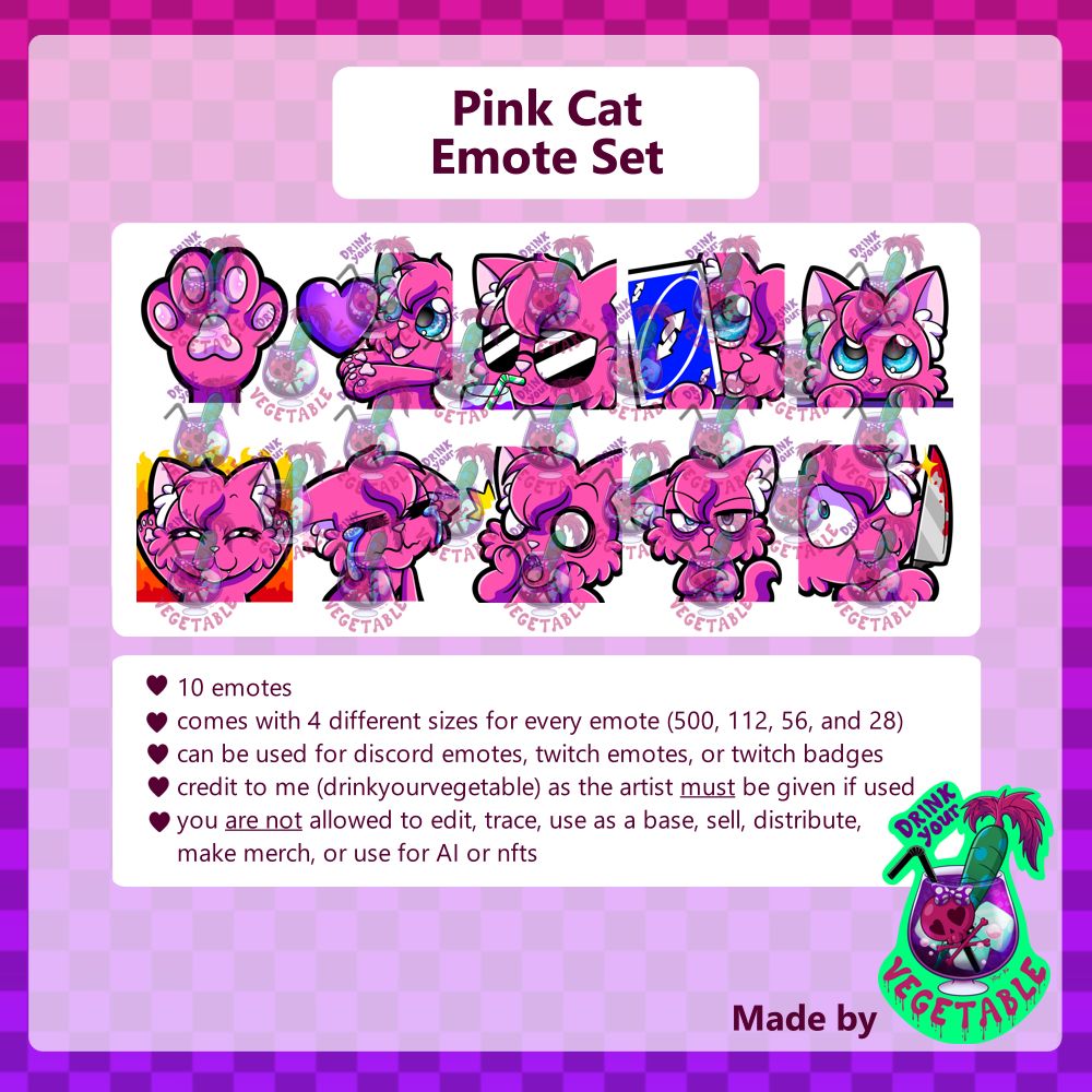 Pink Cat Emote Set

The first box shows all 10 emotes included in the bundle. A paw print, a cat holding a heart, a cat with sunglasses drinking juice, a cat holding up an uno reverse card, a cat peeking out from under a table, a happy cat with fire in the background, an upset cat that's crying, a very shocked/surprised cat, a very annoyed grumpy looking cat, and a cat holding a bloody knife.

* 10 emotes
*comes with 4 different sizes for every emote (500, 112, 56, and 28)
*can be used for discord emotes, twitch emotes, or twitch badges
*credit to me (drinkyourvegetable) as the artist must be given if used