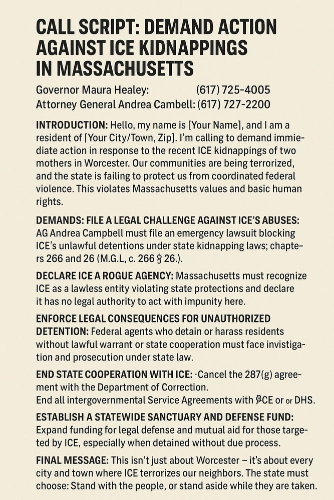 CALL SCRIPT: DEMAND ACTION AGAINST ICE KIDNAPPINGS IN MASSACHUSETTS
Governor Maura Healey: (617) 725-4005 Attorney General Andrea Campbell: (617) 727-2200
INTRODUCTION: Hello, my name is [[Your Name]], and I am a resident of [Your City/Town, Zip]. I'm calling to demand immediate action in response to the recent ICE kidnappings of two mothers in Worcester. Our communities are being terrorized, and the state is filing to protect us from coordinated federal violence. This violates Massachusetts values and basic human rights.
DEMANDS: FILE A LEGAL CHALLENGE AGAINST ICE'S ABUSES: AG Andrea Campbell must file an emergency lawsuit blocking ICE's unlawful detentions under state kidnapping laws; chapters 266 and 26 (M.G.L. c. 266 § 26).
DECLARE ICE A ROGUE AGENCY: Massachusetts must recognize ICE as a lawless entity violating state protections and declare it has no legal authority to act with impunity here.
ENFORCE LEGAL CONSEQUENCES FOR UNAUTHORIZED DETENTION: Federal agents who detain or harass residents without lawful warrant or state cooperation must face investigation and prosecution under state law.
END STATE COOPERATION WITH ICE:
* Cancel the 287(g) agreement with the Department of Corrections.
* End all Intergovernmental Service Agreements with ICE or DHS.
ESTABLISH A STATEWIDE SANCTUARY AND DEFENSE FUND: Expand funding for legal defense and mutual aid for those targeted by ICE, especially when detained without due process.
FINAL MESSAGE: This isn't just about Worcester – it's about every city and town where ICE terrorizes our neighbors. The state must choose: Stand with the people, or stand aside while they are taken.
Will you commit to these actions today? I'll be sharing your response