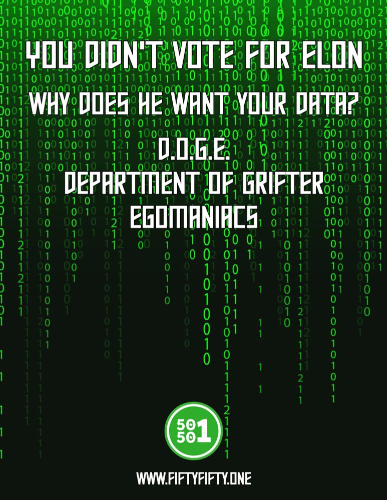 A black and neon green image of code that resembles the matrix and reads:

You Didn’t Vote for Elon. 
Why does he want your data?

D.O.G.E
Department of Grifter Egomaniacs 

At the bottom is the 50501 Movement logo in green and the website: www.fiftyfifty.one
