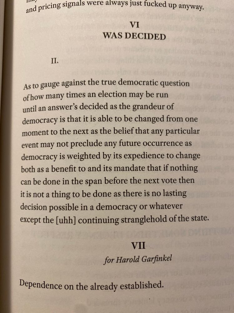 An image of a page of a book showing the text of two poems: 

VI
WAS DECIDED
II.
As to gauge against the true democratic question of how many times an election may be run until an answer's decided as the grandeur of democracy is that it is able to be changed from one moment to the next as the belief that any particular event may not preclude any future occurrence as democracy is weighted by its expedience to change both as a benefit to and its mandate that if nothing can be done in the span before the next vote then it is not a thing to be done as there is no lasting decision possible in a democracy or whatever except the [uhh] continuing stranglehold of the state.

VII
for Harold Garfinkel
Dependence on the already established.