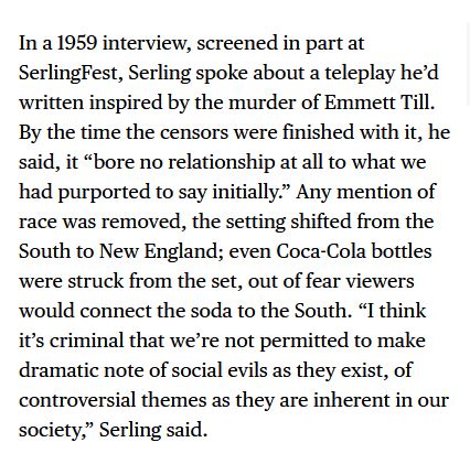 In a 1959 interview, screened in part at SerlingFest, Serling spoke about a teleplay he’d written inspired by the murder of Emmett Till. By the time the censors were finished with it, he said, it “bore no relationship at all to what we had purported to say initially.” Any mention of race was removed, the setting shifted from the South to New England; even Coca-Cola bottles were struck from the set, out of fear viewers would connect the soda to the South. “I think it’s criminal that we’re not permitted to make dramatic note of social evils as they exist, of controversial themes as they are inherent in our society,” Serling said.