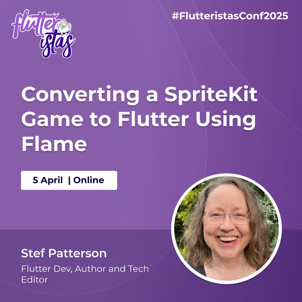 A promotional graphic for the Flutteristas Conference 2025 with a purple gradient background and subtle curved line patterns. The Flutteristas logo, featuring white and purple text with a small bird illustration, is positioned in the top left corner. The hashtag "#FlutteristasConf2025" appears in white text in the top right corner.
The main title, "Converting a SpriteKit Game to Flutter Using Flame," is displayed prominently in large, bold white text at the center of the image. Below the title, a white rectangular box contains the event date and format: "5 April | Online," written in dark blue text.
At the bottom left, Stef Patterson's name is displayed in bold white text, followed by her credentials, "Flutter Dev, Author and Tech Editor," in smaller white text. On the bottom right, there is a circular photo of Stef Patterson framed by a thin white border. She has light brown, wavy hair and is outdoors with greenery in the background.
