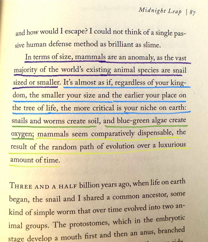 Lines of text underlined from the book “The Sound of a Wild Snail Eating” by Elisabeth Tova Bailey that read “In terms of size, mammals are an anomaly, as the vast majority of the world's existing animal species are snail sized or smaller. It's almost as if, regardless of your kingdom, the smaller your size and the earlier your place on the tree of life, the more critical is your niche on earth: snails and worms create soil, and blue-green algae create oxygen; mammals seem comparatively dispensable, the result of the random path of evolution over a luxurious amount of time.”