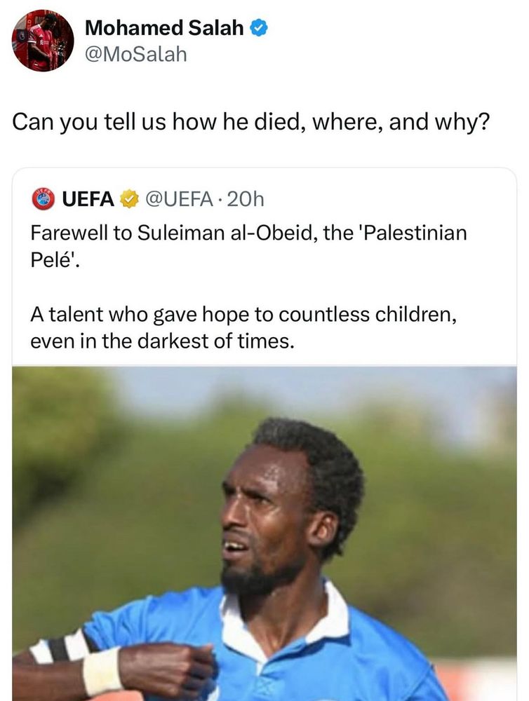 Liverpool winger Mo Salah responding to a tone deaf tweet about Suleiman al-Obeid who was killed by fascist zionist commuting genocide in Palestine. UEFA “commemorating” his death without meaning his death or cause of death. 