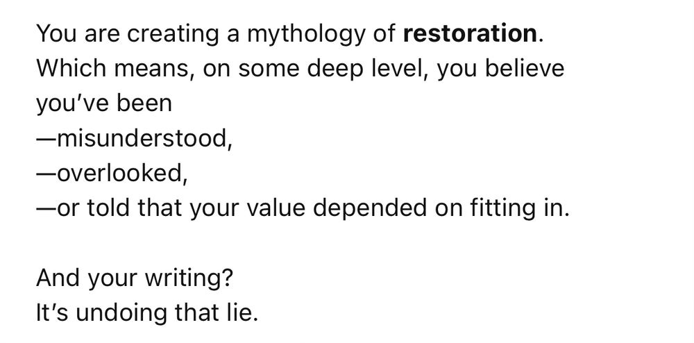 You are creating a mythology of restoration.
Which means, on some deep level, you believe you’ve been 
—misunderstood,
—overlooked,
—or told that your value depended on fitting in.

And your writing?
It’s undoing that lie.
