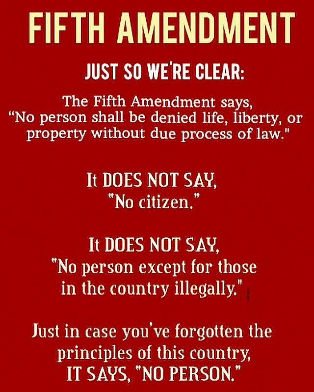 Fifth Amendment 
Just so we’re clear:  the fifth amendment says “no person shall be denied life, liberty, or property without due process of law.”  It does not say, “no citizen.”  It does not say “ no person except for those in the country illegally.”  Just in case you’ve forgotten the principles of this country, it says “no person.”