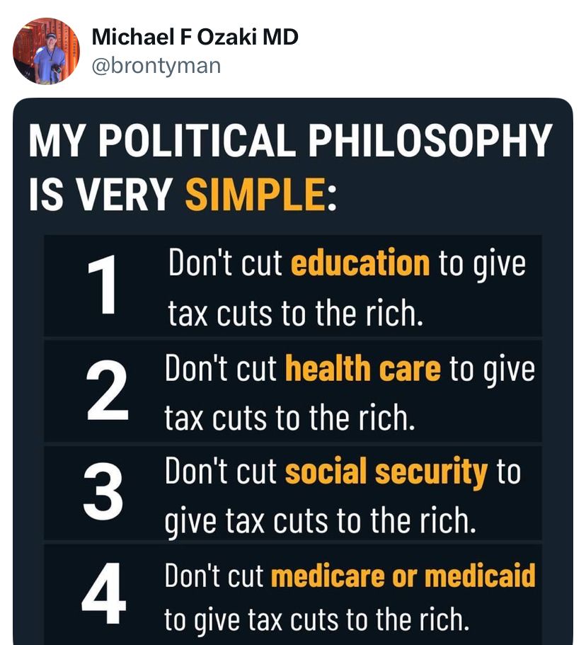 My political philosophy is very simple:
Don’t cut education to give tax cuts to the rich.
Don’t cut health care to give tax cuts to the rich.
Don’t cut social security to give tax cuts to the rich.
Don’t cut Medicare or Medicaid to give tax cuts to the rich.