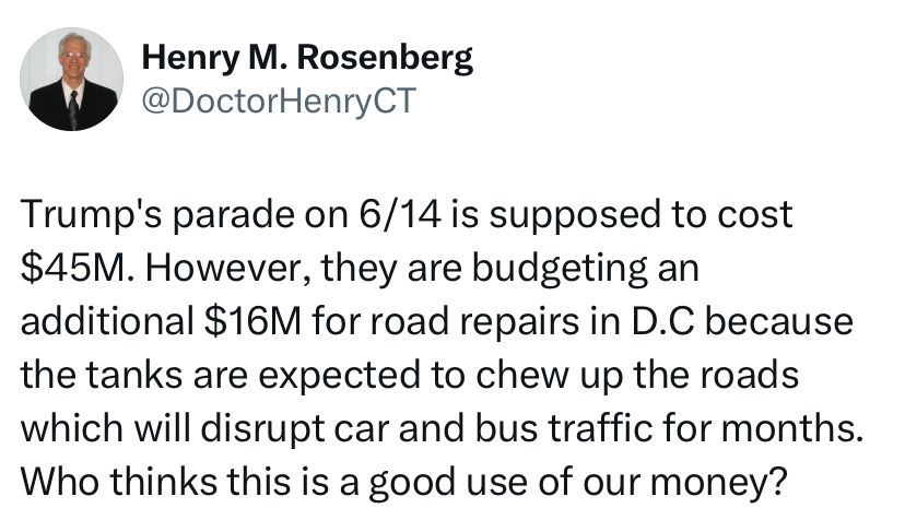 Henry Rosenberg-Trump’s parade on 6/14 is supposed to cost $45 million. They’re budgeting an additional $16 million for road repairs in DC because the tanks are expected to chew up the roads. Who thinks this is a good use of taxpayer money?