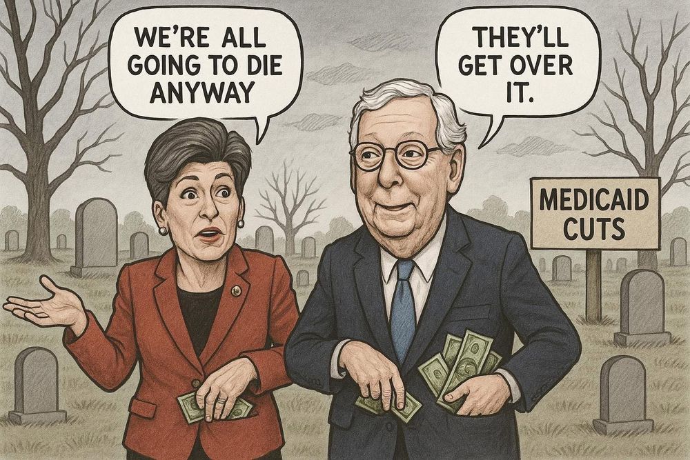 Cartoon of Joni Ernst and Lindsey Graham walking in a cemetery.  There’s a sign that says Medicaid Cuts
Ernst-we’re all going to die anyway 
Graham-they’ll get over it 