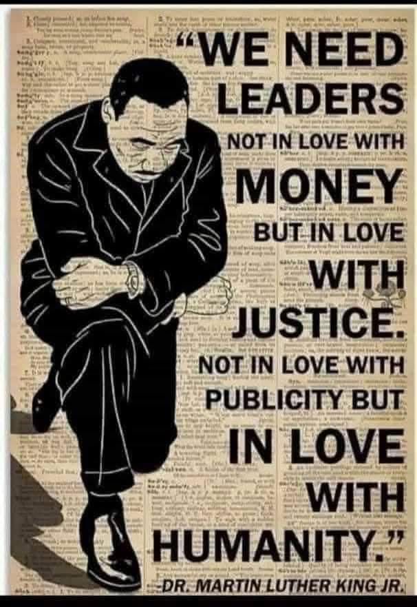 We need leaders not in love with money but in love with justice.  Not in love with publicity but in love with humanity.
MLK Jr. 