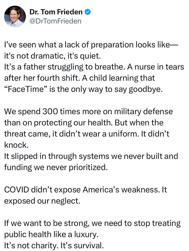 I’ve seen what a lack of preparation looks like—it’s not dramatic, it’s quiet.  We spend 300 times more on military defense than on protecting our health.  COVID didn’t expose America’s weakness.  It exposed our neglect.  If we want to be strong, we need to stop treating public health like a luxury.  It’s not charity.  It’s survival.