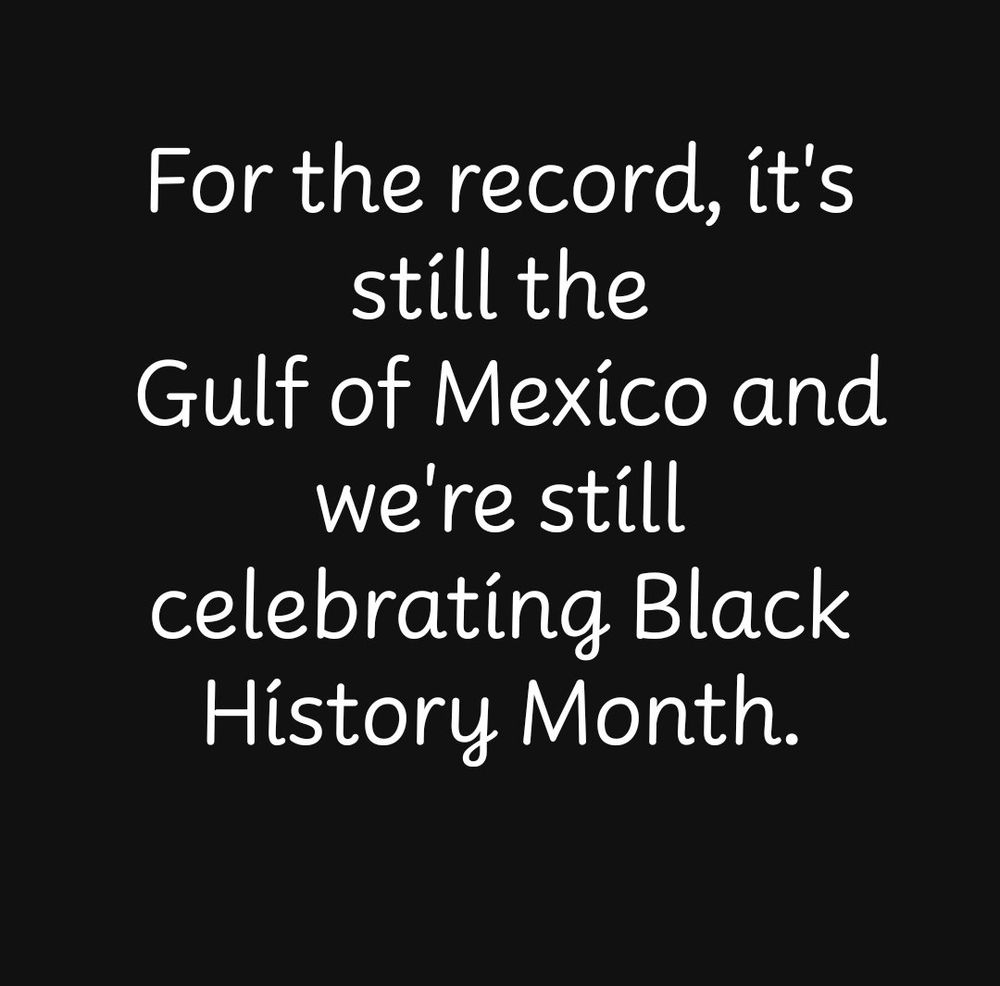 For the record, it’s still the Gulf of Mexico and we’re still celebrating Black History Month. 