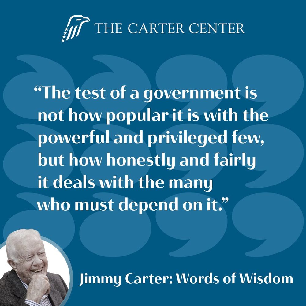 “The test of a government is not how popular it is with the powerful and privileged few, but how honestly and fairly it deals with the many who must depend on it.”
Jimmy Carter: Words of Wisdom 