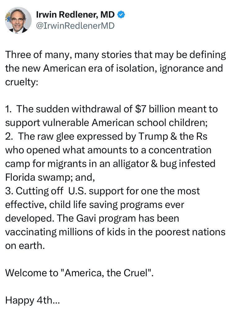 Three of many stories that may be defining the new American era of isolation, ignorance, and cruelty:
1. The sudden withdrawal of $7 billion meant to support vulnerable American school children;
2. The raw glee of Trump and Rs who opened what amounts to a concentration camp.
3. Cutting off US support for the most effective child life saving programs ever developed.  The Gavi program has been vaccinating millions of kids in the poorest nations.
Welcome to America the cruel 