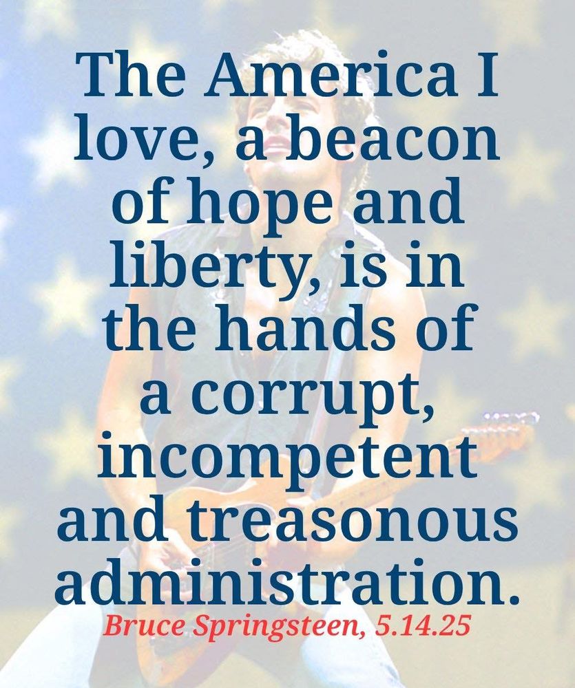 The American I love, a beacon of hope and liberty, is in the hands of a corrupt, incompetent, and treasonous administration.
-Bruce Springsteen, 5/14/25