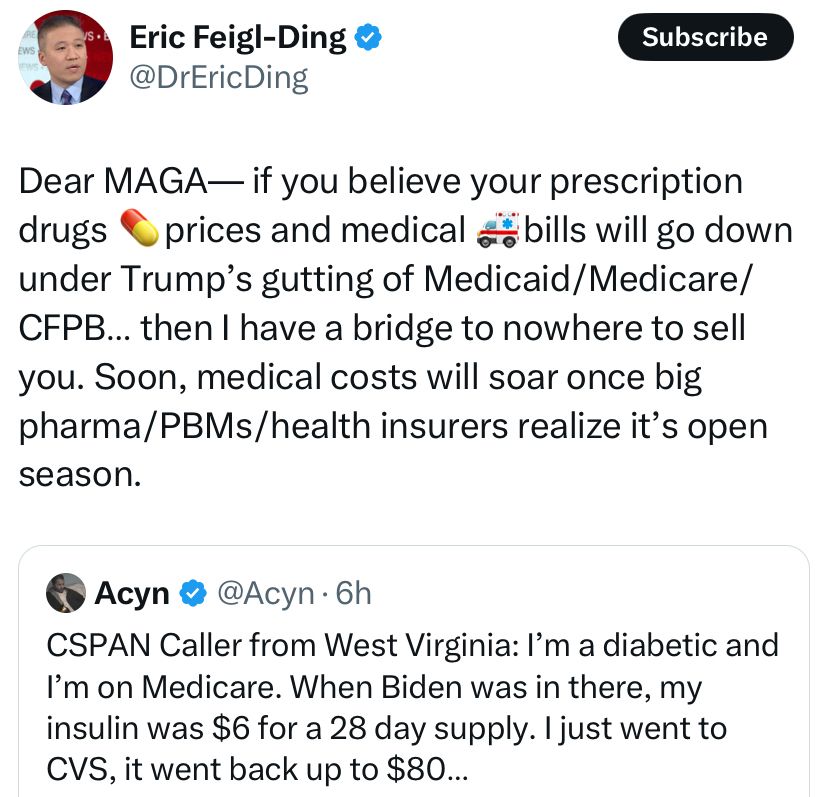 Dear MAGA—if you believe your prescription drugs and medical bills will go down under Trump’s gutting Medicaid/Medicare/CFPB…then I have a bridge to nowhere to sell you.  Soon, medical costs will soar once big pharm/PBMs/health insurers realize it’s open season.