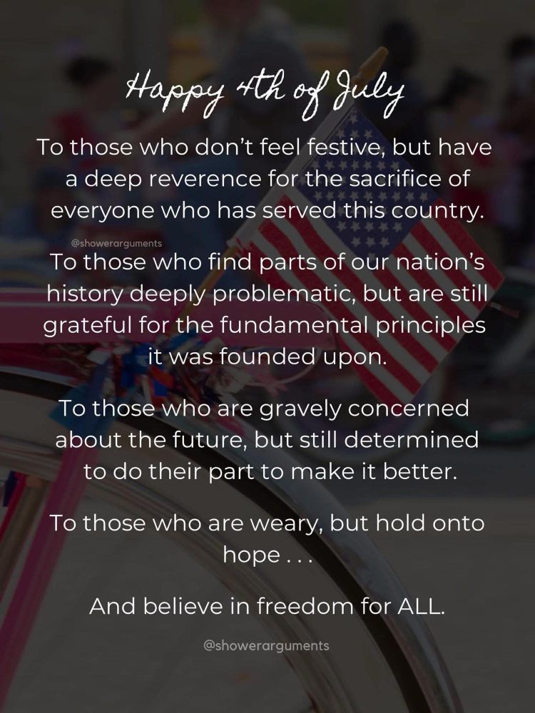 Happy 4th of July to those who don’t feel festive, but have a deep reverence for the sacrifice of everyone who has served this country.  To those who find parts of our nation’s history deeply problematic, but are still grateful for the fundamental principles it was founded upon.  To those who are gravely concerned about the future, but still determined to do their part to make it better.  To those who are weary, but hold onto hope…and believe in freedom for all.