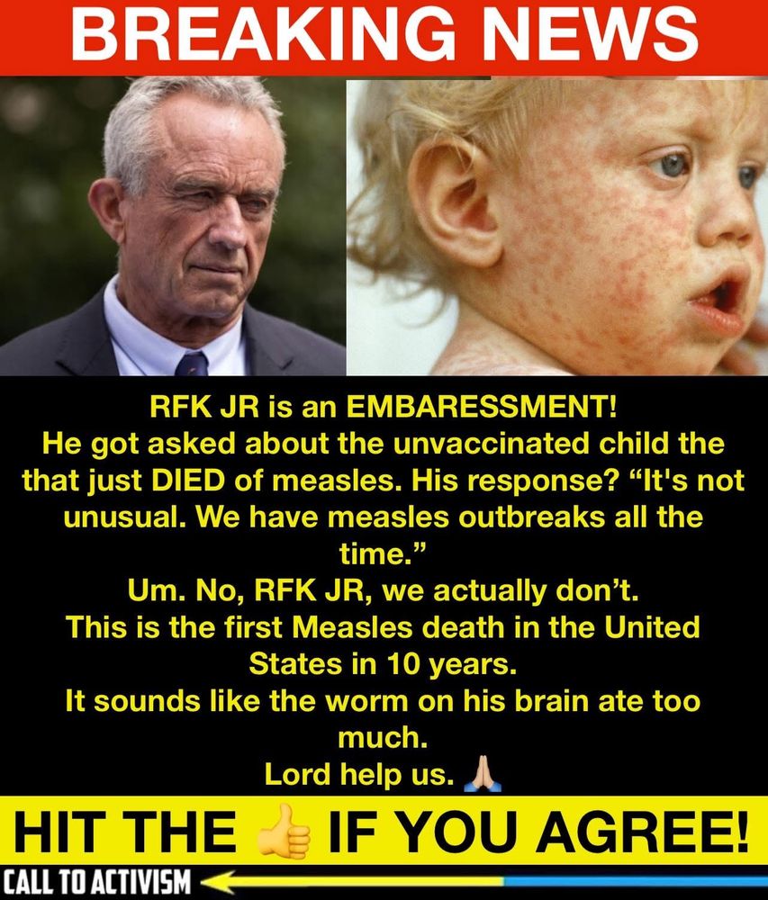 RFK Jr is an embarrassment! He got asked about the unvaccinated child that just died of measles. His response? It’s not unusual. We have measles outbreaks all the time. No. This is the first measles death in the United States in 10 years.