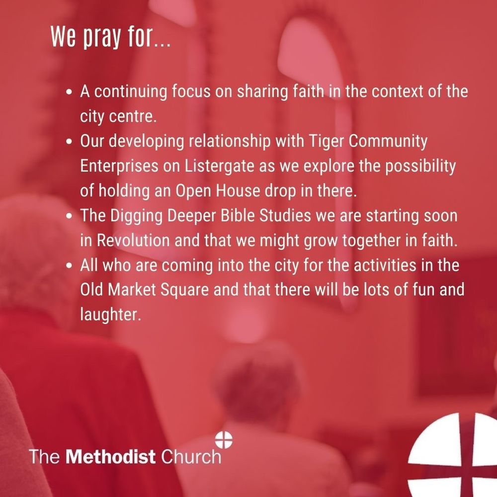 Please pray for: A continuing focus on sharing faith in the context of the city centre, our developing relationship with Tiger Community Enterprises on Listergate as we explore the possibility of holding an Open House drop in there, the Digging Deeper Bible Studies we are starting soon in Revolution and that we might grow together in faith, all who are coming into the city for the activities in the Old Market Square and that there will be lots of fun and laughter.
