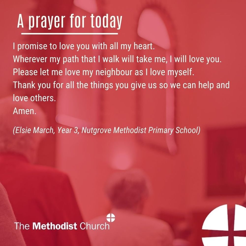 A prayer for today: I promise to love you with all my heart. Wherever my path that I walk will take me, I will love you. Please let me love my neighbour as I love myself. Thank you for all the things you give us so we can help and love others. Amen (Elsie March, Year 3, Nutgrove Methodist Primary School)