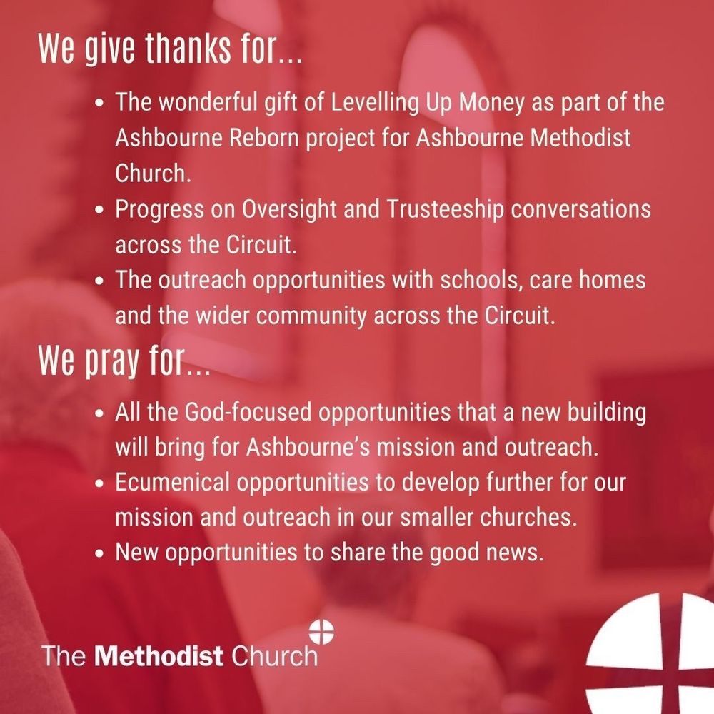 Give thanks for: The wonderful gift of Levelling Up Money as part of the Ashbourne Reborn project for Ashbourne Methodist Church. Progress on Oversight and Trusteeship conversations across the Circuit. The outreach opportunities with schools, care homes and the wider community across the Circuit. 

Please pray for: All the God-focused opportunities that a new building will bring for Ashbourne’s mission and outreach. Ecumenical opportunities to develop further for our mission and outreach in our smaller churches. New opportunities to share the good news.