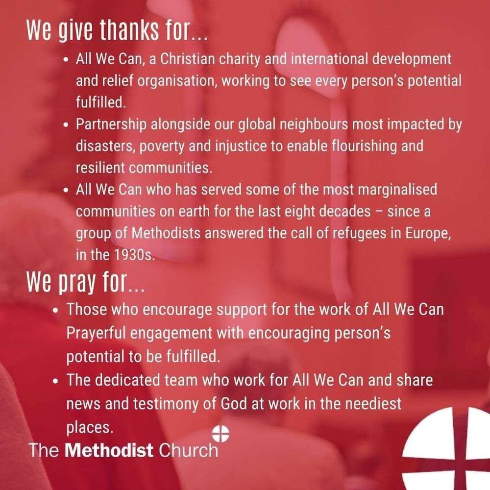 Give thanks for: All We Can, a Christian charity and international development and relief organisation, working to see every person’s potential fulfilled. Partnership alongside our global neighbours most impacted by disasters, poverty and injustice to enable flourishing and resilient communities. All We Can who has served some of the most marginalised communities on earth for the last eight decades – since a group of Methodists answered the call of refugees in Europe, in the 1930s. 

Please pray for: Those who encourage support for the work of All We Can Prayerful engagement with encouraging person’s potential to be fulfilled. The dedicated team who work for All We Can and share news and testimony of God at work in the neediest places.