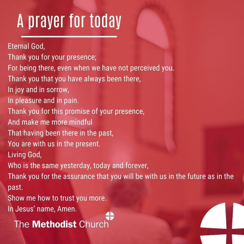 A prayer for today:
Eternal God,
Thank you for your presence;
For being there, even when we have not perceived you.
Thank you that you have always been there,
In joy and in sorrow, In pleasure and in pain.
Thank you for this promise of your presence,
And make me more mindful
That having been there in the past, You are with us in the present. Living God, Who is the same yesterday, today and forever,
Thank you for the assurance that you will be with us in the future as in the past.
Show me how to trust you more.
In Jesus’ name, Amen