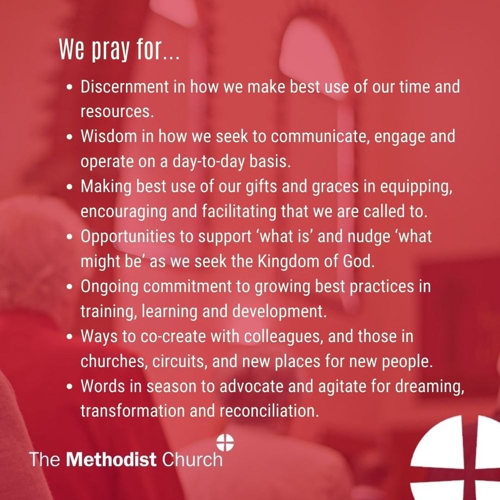 Please pray for: Discernment in how we make best use of our time and resources; Wisdom in how we seek to communicate, engage and operate on a day-to-day basis; Making best use of our gifts and graces in equipping, encouraging and facilitating that we are called to; Opportunities to support ‘what is’ and nudge ‘what might be’ as we seek the Kingdom of God; Ongoing commitment to growing best practices in training, learning and development; Ways to co-create with colleagues, and those in churches, circuits, and new places for new people; Words in season to advocate and agitate for dreaming, transformation and reconciliation.