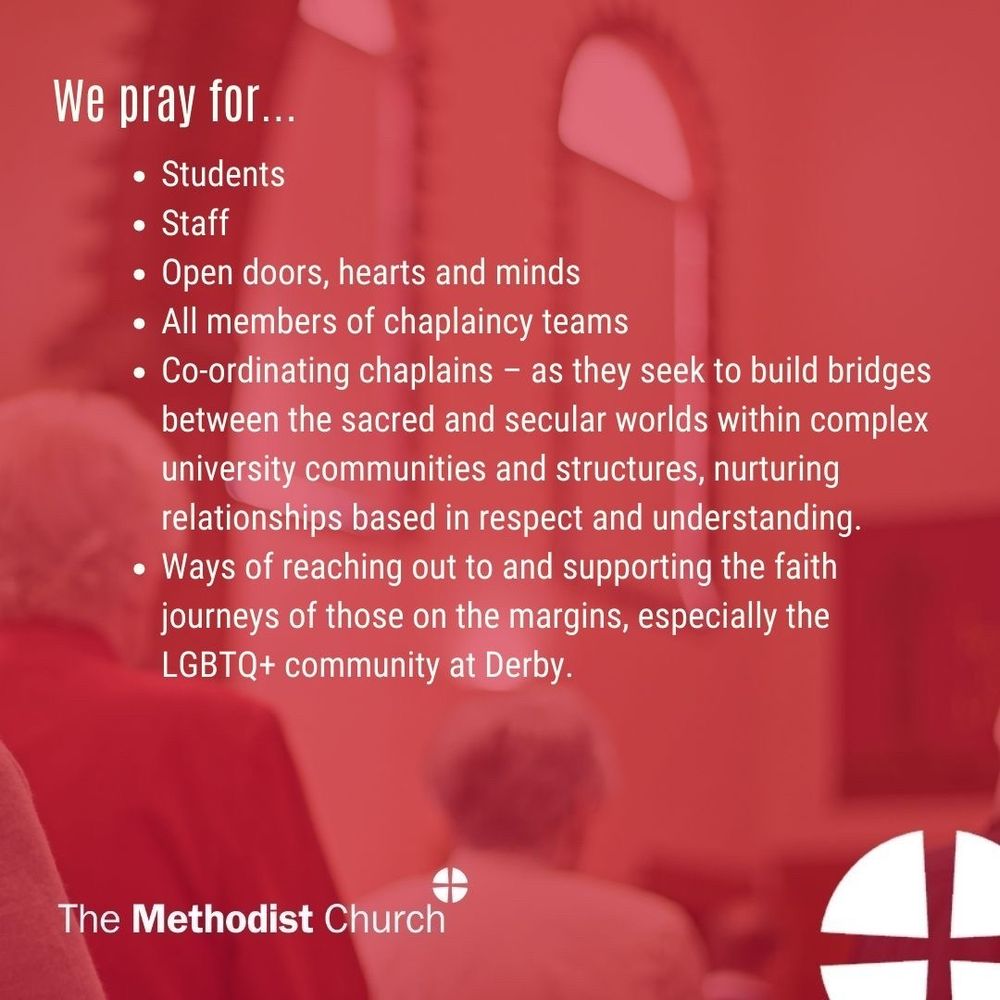 Please pray for: Students, Staff, Open doors, hearts and minds, All members of chaplaincy teams, Co-ordinating chaplains – as they seek to build bridges between the sacred and secular worlds within complex university communities and structures, nurturing relationships based in respect and understanding. Ways of reaching out to and supporting the faith journeys of those on the margins, especially the LGBTQ+ community at Derby.