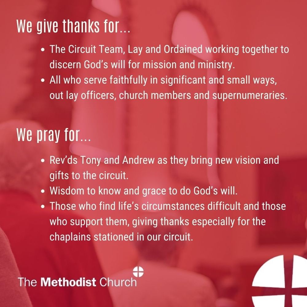 Give thanks for:
The Circuit Team, Lay and Ordained working together to discern God’s will for mission and ministry
All who serve faithfully in significant and small ways 

Please pray for:
Rev’ds Tony and Andrew as they bring new vision and gifts to the circuit.
Wisdom to know and grace to do God’s will
Those who find life’s circumstances difficult and those who support them, giving thanks especially for the chaplains stationed in our circuit.