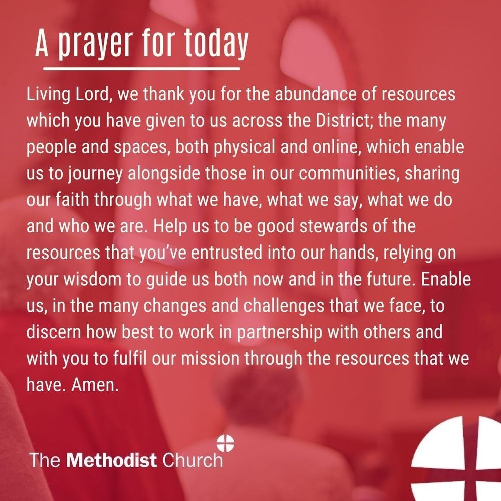 A prayer for today: Living Lord, we thank you for the abundance of resources which you have given to us across the District; the many people and spaces, both physical and online, which enable us to journey alongside those in our communities, sharing our faith through what we have, what we say, what we do and who we are. Help us to be good stewards of the resources that you’ve entrusted into our hands, relying on your wisdom to guide us both now and in the future. Enable us, in the many changes and challenges that we face, to discern how best to work in partnership with others and with you to fulfil our mission through the resources that we have. Amen.