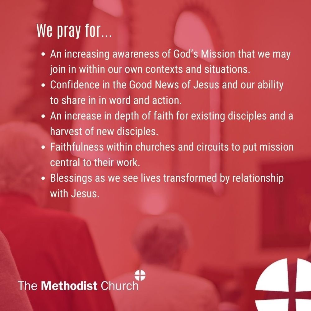 Please pray for:
An increasing awareness of God’s Mission that we may join in within our own contexts and situations.
Confidence in the Good News of Jesus and our ability to share in in word and action.
An increase in depth of faith for existing disciples and a harvest of new disciples.
Faithfulness within churches and circuits to put mission central to their work and Blessings as we see lives transformed by relationship with Jesus.