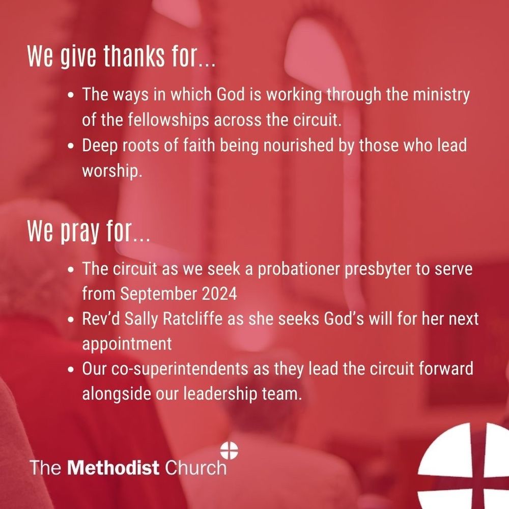 Give thanks for: The ways in which God is working through the ministry of the fellowships across the circuit; Deep roots of faith being nourished by those who lead worship. Please pray for: The circuit as we seek a probationer presbyter to serve from September 2024; Rev’d Sally Ratcliffe as she seeks God’s will for her next appointment; Our co-superintendents as they lead the circuit forward alongside our leadership team.