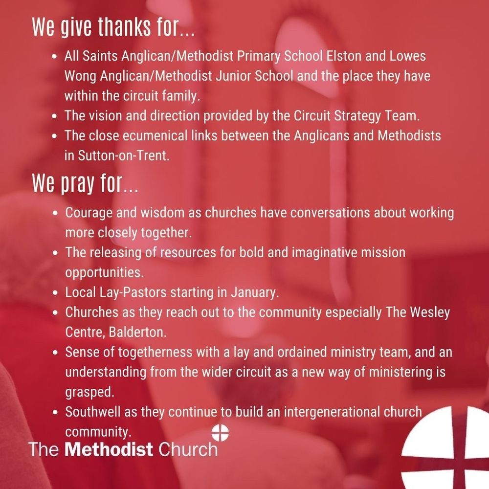 Give thanks for: All Saints Anglican/Methodist Primary School Elston and Lowes Wong Anglican/Methodist Junior School and the place they have within the circuit family. The vision and direction provided by the Circuit Strategy Team. The close ecumenical links between the Anglicans and Methodists in Sutton-on-Trent. 

Please pray for: Courage and wisdom as churches have conversations about working more closely together. The releasing of resources for bold and imaginative mission opportunities. Local Lay-Pastors starting in January. Churches as they reach out to the community especially The Wesley Centre, Balderton. Sense of togetherness with a lay and ordained ministry team, and an understanding from the wider circuit as a new way of ministering is grasped. Southwell as they continue to build an intergenerational church community.
