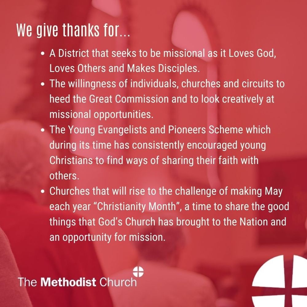 Give thanks for:
A District that seeks to be missional as it Loves God. Loves Others and Makes Disciples.
The willingness of individuals, churches and circuits to heed the Great Commission and to look creatively at missional opportunities.
For the Young Evangelists and Pioneers Scheme which during its time has consistently encouraged young Christians to find ways of sharing their faith with others.
Churches that will rise to the challenge of making May each year “Christianity Month”, a time to share the good things that God’s Church has brought to the Nation and an opportunity for mission.