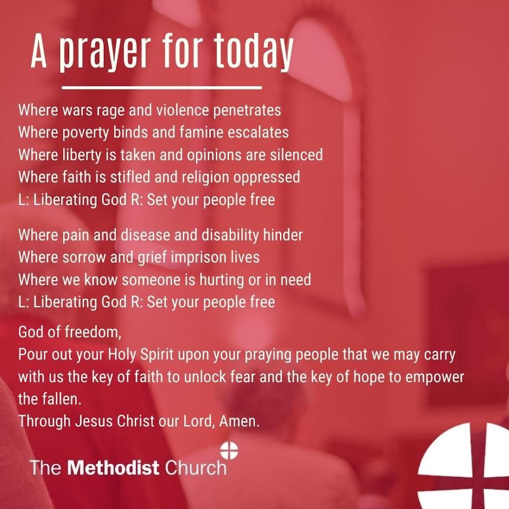 A prayer for today:
Where wars rage and violence penetrates Where poverty binds and famine escalates Where liberty is taken and opinions are silenced Where faith is stifled and religion oppressed
L: Liberating God
R: Set your people free
Where pain and disease and disability hinder Where sorrow and grief imprison lives
Where we know someone is hurting or in need L: Liberating God
R: Set your people free
God of freedom,
Pour out your Holy Spirit upon your praying people that we may carry with us the key of faith to unlock fear and the key of hope to empower the fallen. Through Jesus Christ our Lord,
Amen