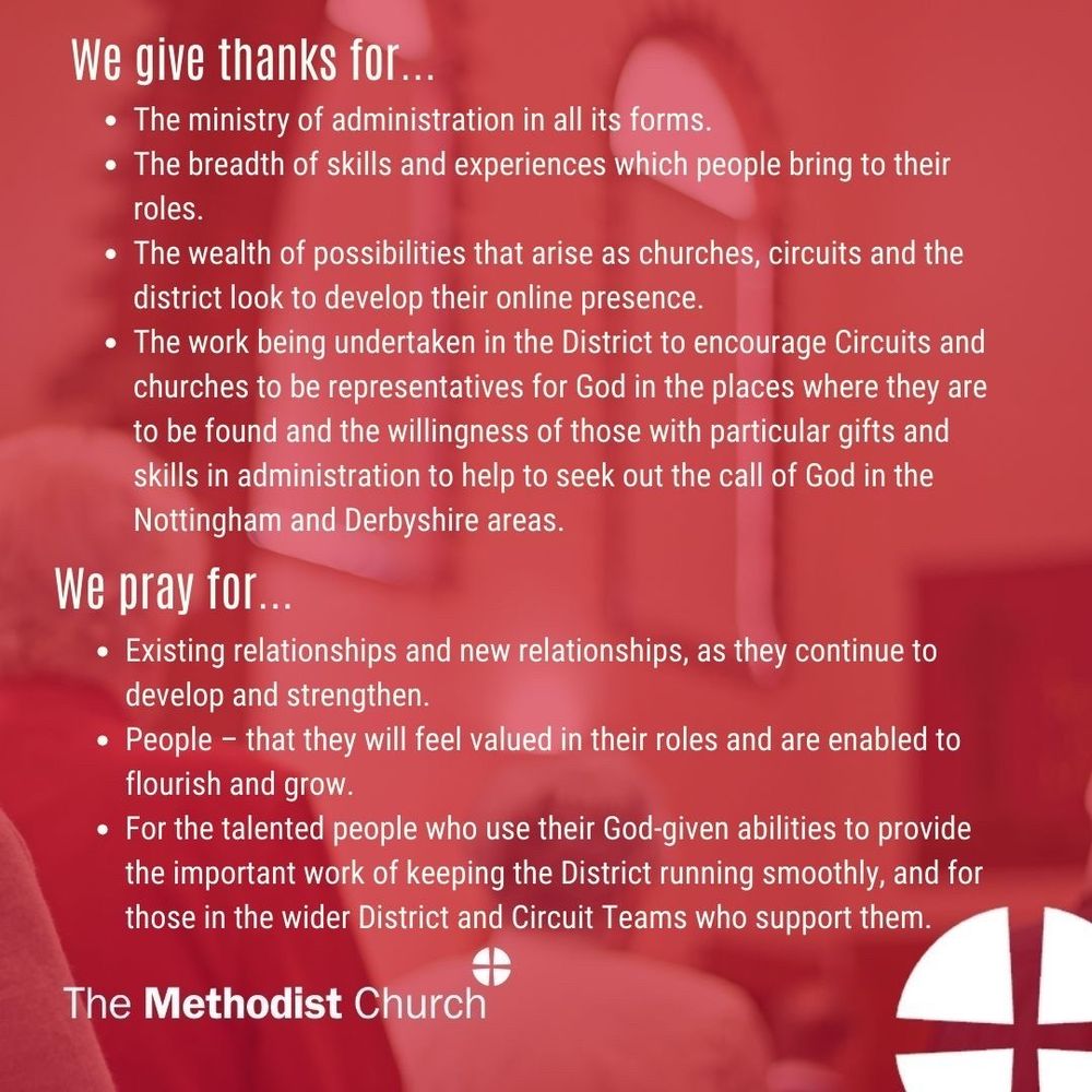 Give thanks for: The ministry of administration in all its forms. The breadth of skills and experiences which people bring to their roles. The wealth of possibilities that arise as churches, circuits and the district look to develop their online presence. The work being undertaken in the District to encourage Circuits and churches to be representatives for God in the places where they are to be found and the willingness of those with particular gifts and skills in administration to help to seek out the call of God in the Nottingham and Derbyshire areas. 

Please pray for: Existing relationships and new relationships, as they continue to develop and strengthen. People – that they will feel valued in their roles and are enabled to flourish and grow. For the talented people who use their God-given abilities to provide the important work of keeping the District running smoothly, and for those in the wider District and Circuit Teams who support them.