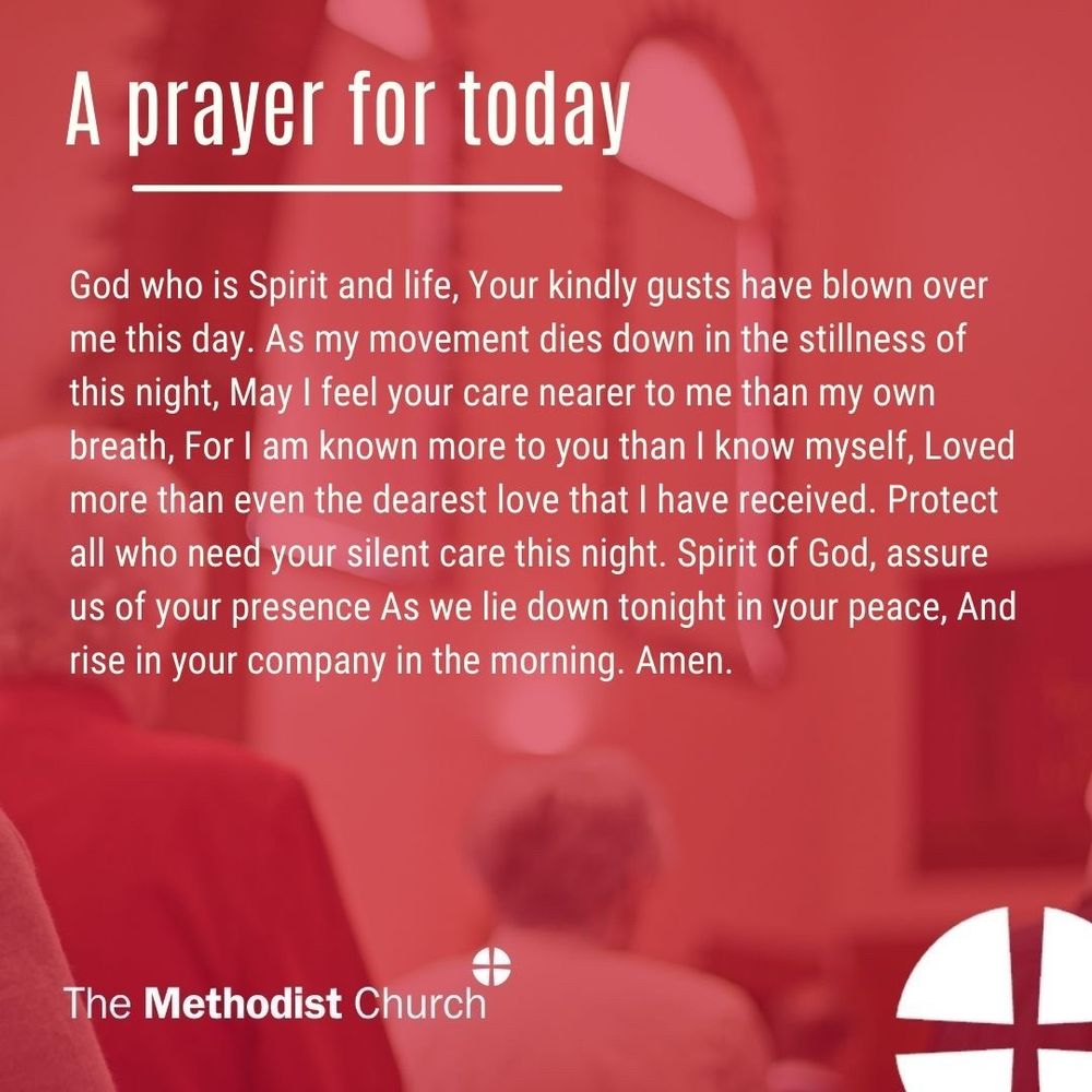 A prayer for today: God who is Spirit and life, Your kindly gusts have blown over me this day. As my movement dies down in the stillness of this night, May I feel your care nearer to me than my own breath, For I am known more to you than I know myself, Loved more than even the dearest love that I have received. Protect all who need your silent care this night. Spirit of God, assure us of your presence As we lie down tonight in your peace, And rise in your company in the morning. Amen.