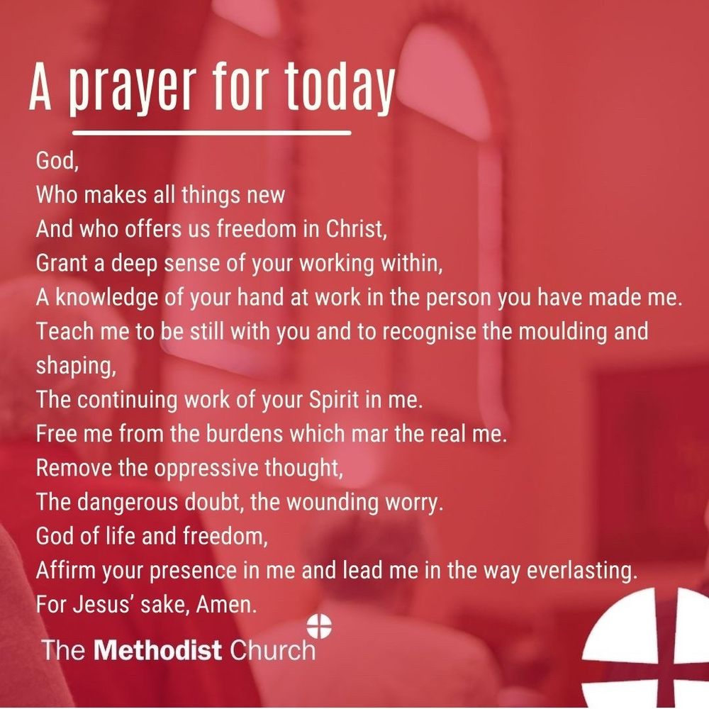 A prayer for today: God, Who makes all things new And who offers us freedom in Christ, Grant a deep sense of your working within, A knowledge of your hand at work in the person you have made me. Teach me to be still with you and to recognise the moulding and shaping, The continuing work of your Spirit in me. Free me from the burdens which mar the real me. Remove the oppressive thought, The dangerous doubt, the wounding worry. God of life and freedom, Affirm your presence in me and lead me in the way everlasting. For Jesus’ sake, Amen.