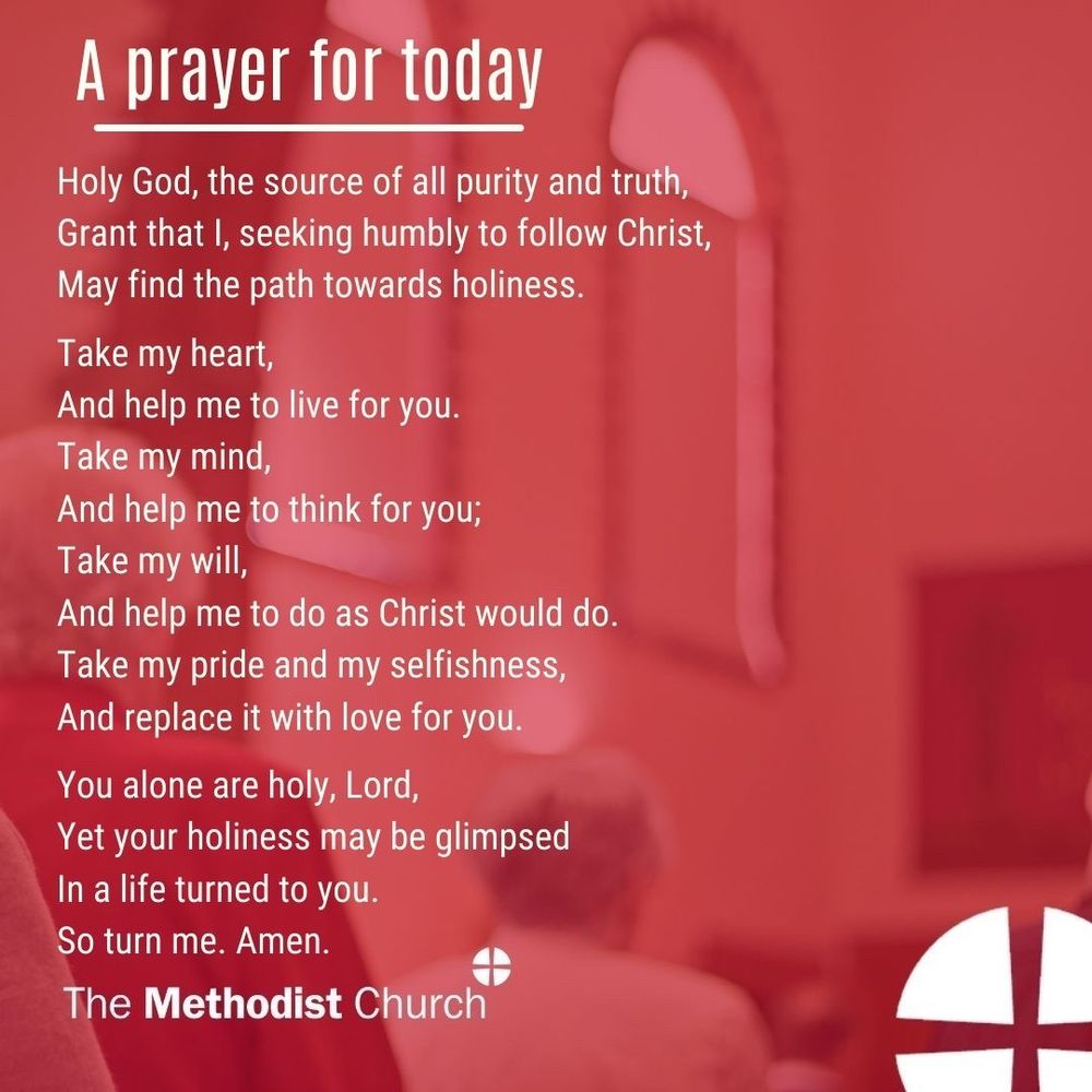 A prayer for today: Holy God, the source of all purity and truth, Grant that I, seeking humbly to follow Christ, May find the path towards holiness. Take my heart, And help me to live for you. Take my mind And help me to think for you; Take my will, And help me to do as Christ would do. Take my pride and my selfishness, And replace it with love for you. You alone are holy, Lord, Yet your holiness may be glimpsed In a life turned to you. So turn me. Amen.