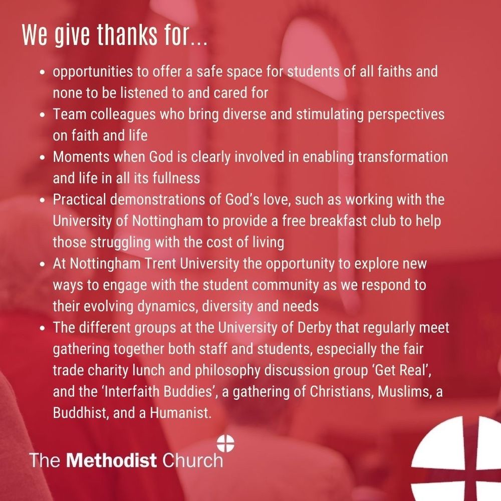 Give thanks for: opportunities to offer a safe space for students of all faiths and none to be listened to and cared for team colleagues who bring diverse and stimulating perspectives on faith and life moments when God is clearly involved in enabling transformation and life in all its fullness practical demonstrations of God’s love, such as working with the University of Nottingham to provide a free breakfast club to help those struggling with the cost of living. at Nottingham Trent University the opportunity to explore new ways to engage with the student community as we respond to their evolving dynamics, diversity and needs. The different groups at the University of Derby that regularly meet gathering together both staff and students, especially the fair trade charity lunch and philosophy discussion group ‘Get Real’, and the ‘Interfaith Buddies’, a gathering of Christians, Muslims a Buddhist, and a Humanist.