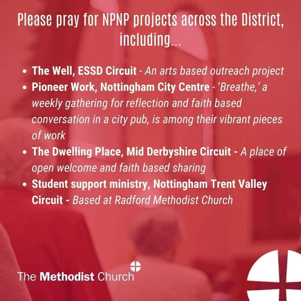 Please pray for NPNP Projects across the District including:
- The Well, ESSD Circuit - An arts based outreach project
- Pioneer Work, Nottingham City Centre – Breathe, a weekly gathering for reflection and faith based conversation in a city pub, is among their vibrant pieces of work
- The Dwelling Place, Mid Derbyshire Circuit: A place of open welcome and faith based sharing
- Student support ministry, Nottingham Trent Valley Circuit, Based at Radford Methodist Church