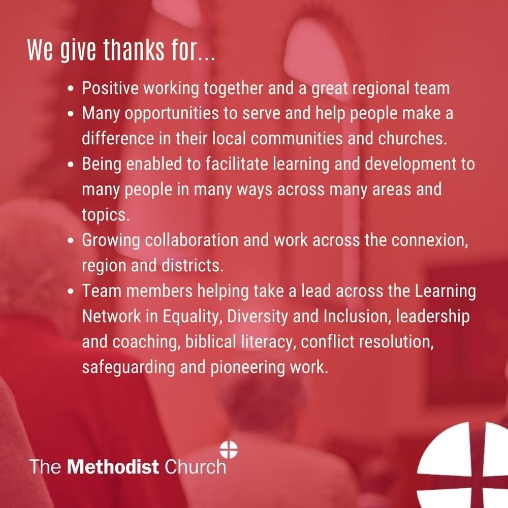 Give thanks for: Positive working together and a great regional team; Many opportunities to serve and help people make a difference in their local communities and churches; Being enabled to facilitate learning and development to many people in many ways across many areas and topics; Growing collaboration and work across the connexion, region and districts; Team members helping take a lead across the Learning Network in Equality, Diversity and Inclusion, leadership and coaching, biblical literacy, conflict resolution, safeguarding and pioneering work.